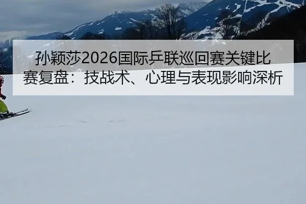 孙颖莎2026国际乒联巡回赛关键比赛复盘：技战术、心理与表现影响深析